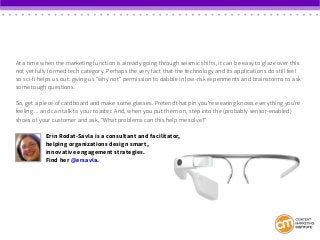 At a time when the marketing function is already going through seismic shifts, it can be easy to glaze over this
not yet fully formed tech category. Perhaps the very fact that the technology and its applications do still feel
so sci-fi helps us out: giving us “why not” permission to dabble in low-risk experiments and brainstorms to ask
some tough questions.
So, get a piece of cardboard and make some glasses. Pretend that pin you’re wearing knows everything you’re
feeling ... and can talk to your toaster. And, when you put them on, step into the (probably sensor-enabled)
shoes of your customer and ask, “What problems can this help me solve?”
Erin Rodat-Savla is a consultant and facilitator,
helping organizations design smart,
innovative engagement strategies.
Find her @ersavla.
 