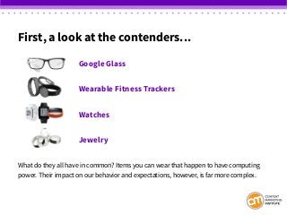 First, a look at the contenders…
						Google Glass
						Wearable Fitness Trackers
						Watches
						Jewelry
What do they all have in common? Items you can wear that happen to have computing
power. Their impact on our behavior and expectations, however, is far more complex.
 