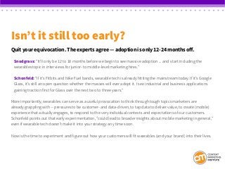 Isn’t it still too early?
Quit your equivocation. The experts agree — adoption is only 12-24 months off.
Snodgrass: “It’ll only be 12 to 18 months before we begin to see massive adoption ... and start including the
wearables topic in interviews for junior- to middle-level marketing hires.”
Schonfeld: “If it’s Fitbits and Nike Fuel bands, wearable tech is already hitting the mainstream today. If it’s Google
Glass, it’s still an open question whether the masses will ever adopt it. I see industrial and business applications
gaining traction first for Glass over the next two to three years.”
More importantly, wearables can serve as a useful provocation to think through tough topics marketers are
already grappling with -- pressures to be customer- and data-driven, to tap data to deliver value, to create (mobile)
experience that actually engages, to respond to the very individual contexts and expectations of our customers.
Schonfeld points out that early experimentation, “could lead to broader insights about mobile marketing in general,”
even if wearable tech doesn’t make it into your strategy any time soon.
Now is the time to experiment and figure out how your customers will fit wearables (and your brand) into their lives.
 