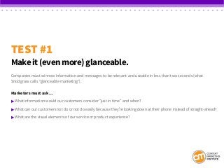 TEST #1
Make it (even more) glanceable.
Companies must winnow information and messages to be relevant and useable in less than two seconds (what
Snodgrass calls “glanceable marketing”).
Marketers must ask…
 What information would our customers consider “just in time” and when?
 What can our customers not do or not do easily because they’re looking down at their phone instead of straight-ahead?
 What are the visual elements of our service or product experience?
 