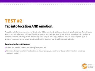 TEST #2
Tap into location AND emotion.
Wearables will challenge marketers to develop “an EKG understanding of our end users,” says Snodgrass. The miniscule
sensors embedded in smart clothing (as well as glasses, watches and jewelry) will be able to read people’s biological
responses when purchasing (or not purchasing) and using (or not using) products and services. Responding to a
customer’s context may no longer simply be about her location, but about her emotional state.
Questions to play with include:
 What is the optimal context and timing for my service?
 How does it depend not only on location and buying stage, but on time of day, proximity to other resources,
	 activity or mood?
 