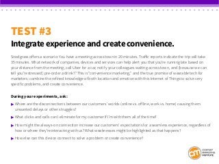 TEST #3
Integrate experience and create convenience.
Snodgrass offers a scenario: You have a meeting across town in 20 minutes. Traffic reports indicate the trip will take
35 minutes. What network of companies, devices and services can help alert you that you’re running late based on
your distance from the meeting, call Uber for a car, notify your colleagues waiting across town, and (because we can
tell you’re stressed) pre-order a drink? “This is “convenience marketing,” and the true promise of wearable tech for
marketers: combine the refined knowledge of both location and emotion with this Internet of Things to solve very
specific problems, and create convenience.
During your experiments, ask:
 	Where are the disconnections between our customers’ worlds (online vs. offline, work vs. home) causing them 			
	 unwanted delays or other struggles?
 	What clicks and calls can I eliminate for my customer if I’m with them all of the time?
 	How might the always-on connection increase our customers’ expectations for a seamless experience, regardless of 	
	 how or where they’re interacting with us? What weaknesses might be highlighted as that happens?
 	How else can this device connect to solve a problem or create convenience?
 