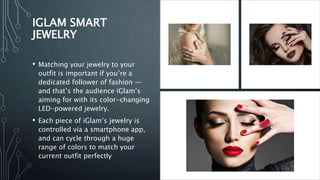 IGLAM SMART
JEWELRY
• Matching your jewelry to your
outfit is important if you’re a
dedicated follower of fashion —
and that’s the audience iGlam’s
aiming for with its color-changing
LED-powered jewelry.
• Each piece of iGlam’s jewelry is
controlled via a smartphone app,
and can cycle through a huge
range of colors to match your
current outfit perfectly
 