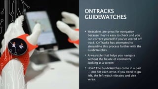 ONTRACKS
GUIDEWATCHES
• Wearables are great for navigation
because they’re easy to check and you
can correct yourself if you’ve veered off
track. OnTracks has attempted to
streamline this process further with the
GuideWatches
• A wearable that helps you navigate
without the hassle of constantly
looking at a screen
• How? The GuideWatches come in a pair
— one for each wrist. If you need to go
left, the left watch vibrates and vice
versa.
 