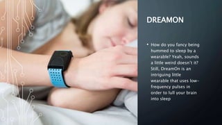 DREAMON
• How do you fancy being
hummed to sleep by a
wearable? Yeah, sounds
a little weird doesn’t it?
Still, DreamOn is an
intriguing little
wearable that uses low-
frequency pulses in
order to lull your brain
into sleep
 