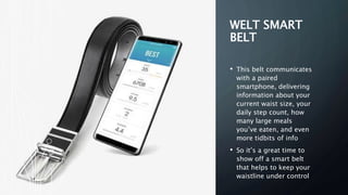 WELT SMART
BELT
• This belt communicates
with a paired
smartphone, delivering
information about your
current waist size, your
daily step count, how
many large meals
you’ve eaten, and even
more tidbits of info
• So it’s a great time to
show off a smart belt
that helps to keep your
waistline under control
 