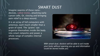 SMART DUST
Imagine swarms of these nano-
devices, called motes, attacking early
cancer cells. Or, closing and bringing
pain relief to a deep wound.
It is an array of full computers with
antennas, each much smaller than a
grain of sand. The ‘grains’ can
organise themselves inside the body
into smart networks and power a
whole range of complex internal
processes.
With smart dust, doctors will be able to act inside
your body without opening you up and information
could be stored inside you.
 