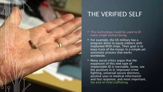 THE VERIFIED SELF
• This technology could be used to ID
every single human being.
• For example, the US military has a
program afoot to equip soldiers with
implanted RFID chips. Their goal is to
keep track of the troops in a simple yet
automatic process that works
worldwide.
• Many social critics argue that the
expansion of this new type of
implantable ID is inevitable. Some, see
the positives in it: improved crime
fighting, universal secure elections,
positive uses in medical information
and fast response, and most important,
the end of child trafficking
 