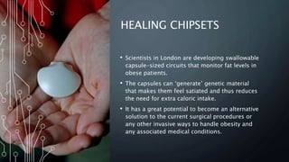 HEALING CHIPSETS
• Scientists in London are developing swallowable
capsule-sized circuits that monitor fat levels in
obese patients.
• The capsules can ‘generate’ genetic material
that makes them feel satiated and thus reduces
the need for extra caloric intake.
• It has a great potential to become an alternative
solution to the current surgical procedures or
any other invasive ways to handle obesity and
any associated medical conditions.
 