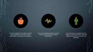 THE NEXT GENERATION OF APPLE WATCHES
WILL REPORTEDLY FEATURE GLUCOSE
MONITORING FOR PEOPLE WITH DIABETES.
MC10 HAS CREATED WEARABLE PATCHES
FOR ECG RECORDING AND CARDIAC
MONITORING.
MC10 HAS ALSO COLLABORATED WITH
L’OREAL TO DESIGN THE FIRST-EVER SKIN
SENSOR THAT DETECTS UVA AND UVB
EXPOSURE.
 