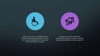 SINCE THE LAST LAP OF THE PRESENTATION
FOCUSSED ON PEOPLE WITH DISABILITY, I WOULD
LIKE TO USE THIS OPPORTUNITY TO MAKE LIFE
BETTER FOR THEM IN THE MALL.
SINCE WE ARE A PEOPLE MANAGEMENT
ORGANIZATION WE NEED TO BE ABLE TO MANAGE
PEOPLE FROM DIFFERENT CULTURES, & ABILITIES
 