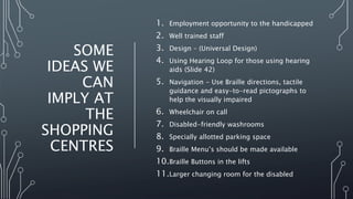 SOME
IDEAS WE
CAN
IMPLY AT
THE
SHOPPING
CENTRES
1. Employment opportunity to the handicapped
2. Well trained staff
3. Design – (Universal Design)
4. Using Hearing Loop for those using hearing
aids (Slide 42)
5. Navigation - Use Braille directions, tactile
guidance and easy-to-read pictographs to
help the visually impaired
6. Wheelchair on call
7. Disabled-friendly washrooms
8. Specially allotted parking space
9. Braille Menu’s should be made available
10.Braille Buttons in the lifts
11.Larger changing room for the disabled
 