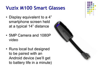 Vuzix M100 Smart Glasses
• Display equivalent to a
smartphone screen at
typical 14” distance
• 5MP Camera and 1080P
video
• Runs local but designed
to pair with an Android
device (we’ll get to
battery life in a minute)
 