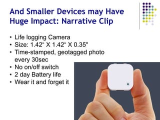 Smaller Devices - Huge Impact?
Narrative Clip
• Life logging Camera
• Size: 1.42“ X 1.42“ X 0.35"
• Time-stamped, geotagged photo
every 30 sec
• No on/off switch
• 2 day Battery life
• Wear it and forget it
 