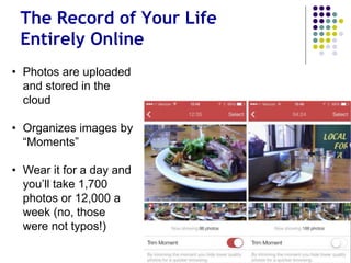 Continuous Snapshots of Your Life
• Photos stored in
the cloud
• Organizes images
by “Moments”
• In one day you’ll
take 1,700 photos
or 12,000 a week
(not a typo)
 