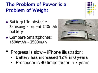But They All Encounter Tech and
Design Challenges
 Battery life – the Achilles Heel of Wearables
 Attractiveness - Can they truly become
fashion accessories – seductive, worn “for
their own sake”?
 Purpose Driven: Can they become “essential
wear” like a coat in winter?
 