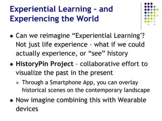 Can we Reinvent “Experiential
Learning"?
 Not just life experience – but actually
experience, or “see” history
 HistoryPin Project – collaborative effort to
visualize the past
 Smartphone App - overlay historical scenes on
the contemporary landscape
 Now combine this with Wearables
 