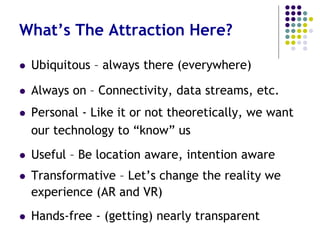What’s the Attraction?
 Ubiquitous – yes, everywhere
 Always on – Goodbye “off” switch
 Connectivity – without picking up our
Smartphones (an average of 150 times a day)
 Useful – Location aware, intention aware
 Transformative – New data (body trackers) and
new experiences (AR and VR)
 Hands-free – Please disappear (completely)!
 