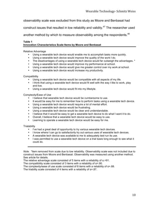 Wearable	
  Technology-­‐	
  Schmitz	
  Weiss	
  
	
   10	
  
observability scale was excluded from this study as Moore and Benbasat had
construct issues that resulted in low reliability and validity.47
The researcher used
another method by which to measure observability among the respondents.48
Table 1
Innovation Characteristics Scale Items by Moore and Benbasat
Relative Advantage
• Using a wearable tech device would enable me to accomplish tasks more quickly.
• Using a wearable tech device would improve the quality of the work I do.
• The disadvantages of using a wearable tech device would far outweigh the advantages. *
• Using a wearable tech device would improve my performance at school.
• Using a wearable tech device would give me greater control over my work at school.
• Using a wearable tech device would increase my productivity.
Compatibility
• Using a wearable tech device would be compatible with all aspects of my life.
• I think that using a wearable tech device would fit well with the way I like to work, play
and live.
• Using a wearable tech device would fit into my lifestyle.
Complexity/Ease of Use
• I believe that wearable tech device would be cumbersome to use.
• It would be easy for me to remember how to perform tasks using a wearable tech device.
• Using a wearable tech device would require a lot of mental effort.
• Using a wearable tech device would be frustrating.
• Using a wearable tech device would be clear and understandable.
• I believe that it would be easy to get a wearable tech device to do what I want it to do.
• Overall, I believe that a wearable tech device would be easy to use.
• Learning to operate a wearable tech device would be easy for me.
Trialability
• I’ve had a great deal of opportunity to try various wearable tech devices.
• I know where I can go to satisfactorily try out various uses of wearable tech devices.
• A wearable tech device was available to me to adequately test run its use.
• I was permitted to use a wearable tech device on a trial basis long enough to see what it
could do.
Note. *Item removed from scale due to low reliability. Observability scale was not included due to
construct issues from Moore and Benbasat. Observability was measured using another method.
See article for details.
The relative advantage scale consisted of 5 items with a reliability of α.=91.
The compatibility scale consisted of 3 items with a reliability of α=.90.
The complexity/ease of use scale consisted of 8 items with a reliability of α=.88.
The triability scale consisted of 4 items with a reliability of α=.87.
	
   	
  
 