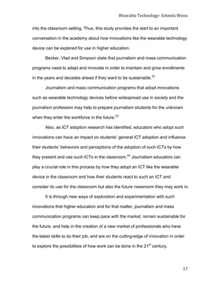 Wearable	
  Technology-­‐	
  Schmitz	
  Weiss	
  
	
   17	
  
into the classroom setting. Thus, this study provides the start to an important
conversation in the academy about how innovations like the wearable technology
device can be explored for use in higher education.
Becker, Vlad and Simpson state that journalism and mass communication
programs need to adapt and innovate in order to maintain and grow enrollments
in the years and decades ahead if they want to be sustainable.52
Journalism and mass communication programs that adopt innovations
such as wearable technology devices before widespread use in society and the
journalism profession may help to prepare journalism students for the unknown
when they enter the workforce in the future.53
Also, as ICT adoption research has identified, educators who adopt such
innovations can have an impact on students’ general ICT adoption and influence
their students’ behaviors and perceptions of the adoption of such ICTs by how
they present and use such ICTs in the classroom.54
Journalism educators can
play a crucial role in this process by how they adopt an ICT like the wearable
device in the classroom and how their students react to such an ICT and
consider its use for the classroom but also the future newsroom they may work in.
It is through new ways of exploration and experimentation with such
innovations that higher education and for that matter, journalism and mass
communication programs can keep pace with the market, remain sustainable for
the future, and help in the creation of a new market of professionals who have
the latest skills to do their job, and are on the cutting-edge of innovation in order
to explore the possibilities of how work can be done in the 21st
century.
 