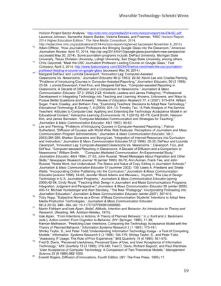 Wearable	
  Technology-­‐	
  Schmitz	
  Weiss	
  
	
   19	
  
	
  	
  	
  	
  	
  	
  	
  	
  	
  	
  	
  	
  	
  	
  	
  	
  	
  	
  	
  	
  	
  	
  	
  	
  	
  	
  	
  	
  	
  	
  	
  	
  	
  	
  	
  	
  	
  	
  	
  	
  	
  	
  	
  	
  	
  	
  	
  	
  	
  	
  	
  	
  	
  	
  	
  	
  	
  	
  	
  	
  	
  	
  	
  	
  	
  	
  	
  	
  	
  	
  	
  	
  	
  	
  	
  	
  	
  	
  	
  	
  	
  	
  	
  	
  	
  	
  	
  	
  	
  	
  	
  	
  	
  	
  	
  	
  	
  	
  	
  	
  	
  	
  	
  	
  	
  	
  	
  	
  	
  	
  	
  	
  	
  	
  	
  	
  	
  	
  	
  	
  	
  	
  	
  	
  	
  	
  	
  	
  	
  	
  	
  	
  	
  	
  	
  	
  	
  	
  	
  	
  	
  	
  	
  	
  	
  	
  	
  	
  	
  	
  	
  	
  	
  	
  	
  	
  	
  	
  	
  	
  	
  	
  	
  	
  	
  
Horizon Project Sector Analysis.” http://cdn.nmc.org/media/2014-nmc-horizon-report-he-EN-SC.pdf;
Laurence Johnson, Samantha Adams Becker, Victoria Estrada, and Freeman, “NMC Horizon Report:
2014 Higher Education Edition,” The New Media Consortium, 2014,
http://redarchive.nmc.org/publications/2014-horizon-report-higher-ed (accessed November 8, 2014).
12
Adam Offitzer, “How Journalism Professors Are Bringing Google Glass into the Classroom,” American
Journalism Review, April 10, 2014, http://ajr.org/2014/04/10/google-glass-journalism-new-perspective/
(accessed May 30, 2014). Some journalism programs include: DePaul University, Michigan State
University, Texas Christian University, Lehigh University, San Diego State University, among others.
13
Chris Gayomali, “Meet the USC Journalism Professor Leading Course on Google Glass,” Fast
Company, April 3, 2014, http://www.fastcompany.com/3028476/whos-next/meet-the-usc-journalism-
professor-leading-a-course-on-google-glass (accessed May 30, 2014)
14
Margaret DeFleur and Lucinda Davenport, “Innovation Lag: Computer-Assisted
Classrooms Vs. Newsrooms,” Journalism Educator 48 (2 1993): 26-36; Kevin Lee and Charles Fleming,
“Problems of Introducing Courses in Computer-Assisted Reporting,” Journalism Educator, 50 (3 1995):
23-34; Lucinda Davenport, Fred Fico, and Margaret DeFleur, “Computer-assisted Reporting in
Classrooms: A Decade of Diffusion and a Comparison to Newsrooms,” Journalism & Mass
Communication Educator, 57 (1 2002) 2-22; Kimberly Lawless and James Pellegrino, “Professional
Development in Integrating Technology into Teaching and Learning: Knowns, Unknowns, and Ways to
Pursue Better Questions and Answers,” Review of Education Research 77, 4 (2007): 575–614; Willam
Sugar, Frank Crawley, and Bethann Fine, “Examining Teachers’ Decisions to Adopt New Technology,”
Educational Technology & Society 7, 4 (2004): 201–13; Timothy Teo, “A Path Analysis of Pre-Service
Teachers’ Attitudes to Computer Use: Applying and Extending the Technology Acceptance Model in an
Educational Context,” Interactive Learning Environments 18, 1 (2010): 65–79; Carol Smith, Haeryon
Kim, and James Bernstein, “Computer-Mediated Communication and Strategies for Teaching,”
Journalism & Mass Communication Educator, 48(1 1993): 80-83.
15
Lee and Fleming, “Problems of Introducing Courses in Computer-Assisted Reporting.”; Patrick
Sutherland, “Diffusion of Courses with World Wide Web Features: Perceptions of Journalism and Mass
Communication Program Administrators,” Journalism & Mass Communication Educator, 58 (1
2003):384-395; Shelton Gunaratne and Byung Lee, “Integration of Internet Resources into Curriculum
and Instruction,” Journalism & Mass Communication Educator 51 (2 1996): 25-35; DeFleur and Lucinda
Davenport, “Innovation Lag: Computer-Assisted Classrooms Vs. Newsrooms.”; Davenport, Fico, and
DeFleur, “Computer-assisted Reporting in Classrooms: A Decade of Diffusion and a Comparison to
Newsrooms;” William Smith, “Computer-Mediated Communication: An Experimental Study,”
Journalism Educator, 48(4 1994): 27-33; John Russial, "Mixed Messages About Pagination and Other
Skills," Newspaper Research Journal 16 (winter 1995): 60-70; Ann Auman, Frank Fee, and John
Russial, "Noble Work, but Undervalued: The Status and Value of Copy Editing in Journalism Schools,"
Journalism & Mass Communication Educator 57 (summer 2002): 139; Lewis A. Friedland and Sheila
Webb, "Incorporating Online Publishing into the Curriculum," Journalism & Mass Communication
Educator (autumn 1996): 54-65; Jennifer Wood Adams and Meussa L. Voynich, “The Use of Design
Technology in U.S. Journalism Programs,” Journalism & Mass Communication Educator (spring
2008):42-54; Cindy Royal, "Teaching Web Design in Journalism and Mass Communications Programs:
Integration, Judgment and Perspective," Journalism & Mass Communication Educator 59 (winter 2005):
400-14; Michael Huntsberger and Alan Stavitsky, “The New "Podagogy": Incorporating Podcasting into
Journalism Education,” Journalism & Mass Communication Educator (winter 2007): 397-410.
16
Toby Hopp, “Subjective Norms as a Driver of Mass Communication Students’ Intentions to Adopt New
Media Production Technologies,” Journalism & Mass Communication Educator
68 (4 2013): 348– 364, doi: 10.1177/1077695813506993
17
Martin Fishbein and Icek Ajzen, Belief, Attitude, Intention and Behavior: An Introduction to Theory and
Research. (Reading, MA: Addison-Wesley, 1975).
18
Icek Ajzen, “From Intentions to Actions: A Theory of Planned Behavior,” in J. Kuhl and J. Beckmann
(eds.), Action-control: From Cognition to Behavior. (NY: Springer, 1985), 11-39;
Kiernan Mathieson, “Predicting User Intentions: Comparing the Technology Acceptance Model with the
Theory of Planned Behavior,” Information Systems Research 2 (1 1991): 173-191;
Shirley Taylor, S., and Peter Todd,“Understanding Information Technology Usage - a Test of Competing
Models,” Information Systems Research 6 (2 1995): 144-176; Shirley Taylor, S., and Peter Todd,
“Assessing IT Usage: The Role of Prior Experience,” MIS Quarterly 19 (4 1995): 561-570.
19
Fred D. Davis, “Perceived Usefulness, Perceived Ease of Use, and User Acceptance of Information
Technology,” MIS Quarterly 13 (3 1989): 319-340; Fred D. Davis, Richard Bagozzi, and Paul Warshaw,
“User Acceptance of Computer Technology: A Comparison of Two Theoretical Models,” Management
Science 35 (8 1989):982-1003.
20
Everett Rogers, Diffusion of Innovations, Fourth Edition. (NY: The Free Press, 1995),11.
 