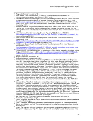 Wearable	
  Technology-­‐	
  Schmitz	
  Weiss	
  
	
   20	
  
	
  	
  	
  	
  	
  	
  	
  	
  	
  	
  	
  	
  	
  	
  	
  	
  	
  	
  	
  	
  	
  	
  	
  	
  	
  	
  	
  	
  	
  	
  	
  	
  	
  	
  	
  	
  	
  	
  	
  	
  	
  	
  	
  	
  	
  	
  	
  	
  	
  	
  	
  	
  	
  	
  	
  	
  	
  	
  	
  	
  	
  	
  	
  	
  	
  	
  	
  	
  	
  	
  	
  	
  	
  	
  	
  	
  	
  	
  	
  	
  	
  	
  	
  	
  	
  	
  	
  	
  	
  	
  	
  	
  	
  	
  	
  	
  	
  	
  	
  	
  	
  	
  	
  	
  	
  	
  	
  	
  	
  	
  	
  	
  	
  	
  	
  	
  	
  	
  	
  	
  	
  	
  	
  	
  	
  	
  	
  	
  	
  	
  	
  	
  	
  	
  	
  	
  	
  	
  	
  	
  	
  	
  	
  	
  	
  	
  	
  	
  	
  	
  	
  	
  	
  	
  	
  	
  	
  	
  	
  	
  	
  	
  	
  	
  	
  
21
Rogers, Diffusion of Innovations, 12.
22
Mark Weiser, “The Computer for the 21
st
Century.” Scientific American Special Issue on
Communications, Computers, and Networks, (1991): 78-89.
23
Steve Mann, “Wearable Computing as Means for Personal Empowerment,” Keynote address presented
at the First International Conference on Wearable Computing, Fairfax, Virginia, May 12–13, 1998,
http://wearcam.org/icwckeynote.html (accessed January 30, 2014); Steve Mann and Hall Niedzviecki,
Hall, Cyborg: Digital Destiny and Human Possibility in the Age of the Wearable Computer (Toronto:
Doubleday, 2001).
24
Google launched its Google Glass prototype to the public in 2013, a pair of glasses that the user could
wear to view the Internet, get directions, take video and photos all from a small lens near their eye.
Although it remains in beta, latest figures place the number of Google Glass owners somewhere around
10,000.
25
Jason Kannon, “Wearable Technology Grows in Popularity,” SSI, September 18, 2013,
http://www.surveysampling.com/~/~/link.aspx?_id=D6BCAB8C95DC4E5AA23B9ADCD0099681&_z=z
(accessed January 30, 2014).
26
Larry Shannon-Missal, “Are Americans Prepared to Sport Wearable Tech?” Harris Interactive,
November 6, 2013,
http://www.harrisinteractive.com/NewsRoom/HarrisPolls/tabid/447/ctl/ReadCustom%20Default/mid/150
8/ArticleId/1312/Default.aspx (accessed January 30, 2014).
27
Will Oremus, “Survey: People Don't Really Want to Wear Computers on Their Face,” Slate.com,
November 25, 2013,
http://www.slate.com/blogs/future_tense/2013/11/25/citrix_wearable_technology_survey_adults_prefer_
smartwatches_to_google_glass.html (accessed January 30, 2014).
28
Joe McKendrick, “Google Glass is Only the Beginning of Cloud-Powered Wearable Technology, Survey
Suggests,” Forbes.com, June 5, 2013, http://www.forbes.com/sites/joemckendrick/2013/06/05/google-
glass-is-only-the-beginning-of-cloud-powered-wearable-technology-survey-suggests/ (accessed
January 30, 2014).
29
Rogers, Diffusion of Innovations, 262
30
Rogers, Diffusion of Innovations, 212-251.
31
Icek Ajzen and Martin Fishbein, Understanding Attitudes and Predicting Social Behavior (Englewood
Cliffs, NJ: Prentice-Hall, 1980); Martin Fishbein and Icek Ajzen, Belief, Attitude, Intention and Behavior:
An Introduction to Theory and Research. (Reading, MA: Addison-Wesley, 1975); Davis, “Perceived
Usefulness, Perceived Ease of Use, and User Acceptance of Information Technology.”; Davis, Bagozzi,
and Warshaw, “User Acceptance of Computer Technology: A Comparison of Two Theoretical Models.”;
Viswanath Venkatesh, Michael Morris, Gordon Davis, and Fred Davis, “User Acceptance of Information
Technology: Toward a Unified View,” MIS Quarterly 27 (3 2003): 425-478; Ritu Agarwal and Jayesh
Prasad, “A Conceptual and Operational Definition of Personal Innovativeness in the Domain of
Information Technology,” Information Systems Research 9 (2 1998): 204-215; Gary Moore and Izak
Benbasat, “Development of an Instrument to Measure the Perceptions of Adopting an Information
Technology Innovation,” Information Systems Research, 2(3 1991): 192-222; Viswanath Venkatesh,
Fred Davis and Michael Morris, “Dead Or Alive? The Development, Trajectory And Future Of
Technology Adoption Research,” Journal for the Association of Information Systems, 8 (4 2007): 267-
286.
32
Jian-Lian Chen, “The effects of education compatibility and technological expectancy on e-learning
acceptance,” Computers & Education, 57 (2011): 1501–1511; Anoush Margaryan, Allison Littlejohn, and
Gabrielle Vojt, “Are digital natives a myth or reality? University students’ use of digital technologies,”
Computers & Education, 56 (2 2011): 429–440; Wilma Clark, Kit Logan, Rosemary Luckin, Adrian Mee,
and Martin Oliver, “Beyond Web 2.0: mapping the technology landscapes of young learners,” Journal of
Computer Assisted Learning, 25 (2009): 56–69l Chun Lai, Qiu Wang, and Jing Lei, “What factors
predict undergraduate students’ use of technology for learning? A case from Hong Kong,” Computers &
Education, 59 (2012): 569-579; Hopp, “Subjective Norms as a Driver of Mass Communication Students’
Intentions to Adopt New Media Production Technologies.”
33	
  	
  	
  	
  Lai, Wang, and Lei, “What factors predict undergraduate students’ use of technology for
learning? A case from Hong Kong.”
34
Hopp, “Subjective Norms as a Driver of Mass Communication Students’ Intentions to Adopt New Media
Production Technologies.”
35
Chen, “The effects of education compatibility and technological expectancy on e-learning acceptance.”
36
Margaryan, Littlejohn, and Vojt, “Are digital natives a myth or reality? University students’ use of digital
technologies.”
37
Chen, “The effects of education compatibility and technological expectancy on e-learning acceptance.”;
Margaryan, Littlejohn, and Vojt, “Are digital natives a myth or reality? University students’ use of digital
 