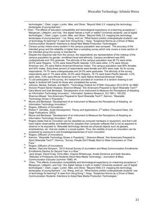 Wearable	
  Technology-­‐	
  Schmitz	
  Weiss	
  
	
   21	
  
	
  	
  	
  	
  	
  	
  	
  	
  	
  	
  	
  	
  	
  	
  	
  	
  	
  	
  	
  	
  	
  	
  	
  	
  	
  	
  	
  	
  	
  	
  	
  	
  	
  	
  	
  	
  	
  	
  	
  	
  	
  	
  	
  	
  	
  	
  	
  	
  	
  	
  	
  	
  	
  	
  	
  	
  	
  	
  	
  	
  	
  	
  	
  	
  	
  	
  	
  	
  	
  	
  	
  	
  	
  	
  	
  	
  	
  	
  	
  	
  	
  	
  	
  	
  	
  	
  	
  	
  	
  	
  	
  	
  	
  	
  	
  	
  	
  	
  	
  	
  	
  	
  	
  	
  	
  	
  	
  	
  	
  	
  	
  	
  	
  	
  	
  	
  	
  	
  	
  	
  	
  	
  	
  	
  	
  	
  	
  	
  	
  	
  	
  	
  	
  	
  	
  	
  	
  	
  	
  	
  	
  	
  	
  	
  	
  	
  	
  	
  	
  	
  	
  	
  	
  	
  	
  	
  	
  	
  	
  	
  	
  	
  	
  	
  	
  
technologies.”; Clark, Logan, Luckin, Mee, and Oliver, “Beyond Web 2.0: mapping the technology
landscapes of young learners.”
38	
  	
  	
  Chen, “The effects of education compatibility and technological expectancy on e-learning acceptance.”;
Margaryan, Littlejohn, and Vojt, “Are digital natives a myth or reality? University students’ use of digital
technologies.”; Clark, Logan, Luckin, Mee, and Oliver, “Beyond Web 2.0: mapping the technology
landscapes of young learners.”; Lai, Wang, and Lei, “What factors predict undergraduate students’ use
of technology for learning? A case from Hong Kong.”; Hopp, “Subjective Norms as a Driver of Mass
Communication Students’ Intentions to Adopt New Media Production Technologies.”	
  39
Census survey means every student in the campus population was surveyed. The accuracy of the
intended group and the reliability is higher than a sampling survey which only covers a cross section of
the intended group the survey is intended for.
40
Despite this response rate from the census, the respondents are representative of the makeup of the
campus population by gender, enrollment level and ethnicity. Campus enrollment was 84%
undergraduate and 15% graduate. The ethnicity of the campus population was 36.7% were white,
29.5% were Hispanic, 13.3% were Asian/Pacific Islander, 5.4% were other, 3.7% were African
American and .2% were Native American/American Indian. The campus population was 56% females
and 44% males. Sixty-three percent of respondents were female and 36% were male. As for survey
respondents, 74.7% were undergraduates and 24.5% were graduates. The ethnicity of the survey
respondents was 41.7% were white, 24.5% were Hispanic, 18.1% were Asian Pacific Islander, 4.2%
were other, 3.9% were African American and 1% were Native American/American Indian.
41
To aid participation in the survey, the researcher provided an incentive of a random drawing to win
Apple or Android Gift Cards for those who completed the survey.
42
Johnson, Becker, Estrada, and Martín, “Technology Outlook for STEM+ Education 2013-2018: An NMC
Horizon Project Sector Analysis; Shannon-Missal, “Are Americans Prepared to Sport Wearable Tech?”
43
Gary Moore and Izak Benbasat, “Development of an Instrument to Measure the Perceptions of Adopting
an Information Technology Innovation,” Information Systems Research, 2(3 1991): 192-222;
Shannon-Missal, “Are Americans Prepared to Sport Wearable Tech?”; Kannon, “Wearable
Technology Grows in Popularity.”
44
Moore and Benbasat, “Development of an Instrument to Measure the Perceptions of Adopting an
Information Technology Innovation.”
45
Rogers, Diffusion of Innovations.
46
Robert F. DeVellis, Scale Development, Theory and Applications, 2
nd
edition (Thousand Oaks, CA:
Sage Publications, 2003).
47
Moore and Benbasat, “Development of an Instrument to Measure the Perceptions of Adopting an
Information Technology Innovation,” 203.
48
Rogers states that an innovation can be classified as computer hardware or equipment, and that it will
have higher observability and likelihood for adoption than computer software that is not as apparent to
observe or be exposed to. Wearable technology devices are physical objects such as glasses,
smartwatches, etc. that are visible in a social system. Thus, the visibility of such an innovation can be
answered by exposure to and knowledge/awareness of such innovation.
49
Rogers, Diffusion of Innovations.
50
Kannon, “Wearable Technology Grows in Popularity,”; Shannon-Missal, “Are Americans Prepared to
Sport Wearable Tech?”; Oremus, “Survey: People Don't Really Want to Wear Computers on Their
Face.”
51
Rogers, Diffusion of Innovations.
52
Becker, Vlad and Simpson, “2012 Annual Survey of Journalism and Mass Communication Enrollments:
Enrollments Decline for Second Year in a Row.”
53
Jane Singer, David Craig, Chris Allen, Virginia Whitehouse, Anelia Dimitrova and Keith Sanders,
“Attitudes of Professors and Students About New Media Technology,” Journalism & Mass
Communication Educator (summer 1996): 44.
54
Chen, “The effects of education compatibility and technological expectancy on e-learning acceptance.”;
Margaryan, Littlejohn, and Vojt, “Are digital natives a myth or reality? University students’ use of digital
technologies.”; Clark, Logan, Luckin, Mee, and Oliver, “Beyond Web 2.0: mapping the technology
landscapes of young learners.”; Lai, Wang, and Lei, “What factors predict undergraduate students’ use
of technology for learning? A case from Hong Kong.”; Hopp, “Subjective Norms as a Driver of Mass
Communication Students’ Intentions to Adopt New Media Production Technologies.”	
  
 
