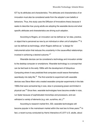 Wearable	
  Technology-­‐	
  Schmitz	
  Weiss	
  
	
   4	
  
ICT by its attributes and characteristics. The attributes and characteristics of an
innovation must also be considered aside from the adopter’s own beliefs or
behaviors. Thus, this study uses the Diffusion of Innovations theory because it
seeks to describe how young adults are adopting the wearable device and what
specific attributes and characteristics are driving such adoption.	
  
According to Rogers, an innovation can be defined as “an idea, practice,
or object that is perceived as new by an individual or other unit of adoption.”20
It
can be defined as technology, which Rogers defines as “ a design for
instrumental action that reduces the uncertainty in the cause-effect relationships
involved in achieving a desired outcome.”21
Wearable devices can be considered a technology and innovation similar
to the desktop computer or smartphone. Wearable technology is a concept that
can be tied back to the early 1990s with the development of Ubiquitous
Computing where it was predicted that computers would weave themselves
seamlessly into daily life.22
The first scientist to experiment with wearable
devices was Steve Mann who created wearable computer experiments in the late
1990s that were somewhat big in size, slow in processing power and limited in
physical use.23
Since then, wearable technologies have become smaller in size,
run faster because of sophisticated microchips and processors, and can
withstand a variety of elements (e.g. rain, sunshine, etc.).24
According to research market firm, SSI, wearable technologies will
become popular in the mainstream market within the next two to three years.25
In
fact, a recent survey conducted by Harris Interactive of 2,577 U.S. adults, about
 