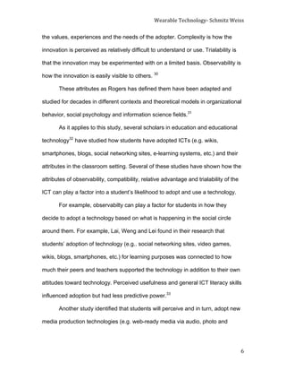 Wearable	
  Technology-­‐	
  Schmitz	
  Weiss	
  
	
   6	
  
the values, experiences and the needs of the adopter. Complexity is how the
innovation is perceived as relatively difficult to understand or use. Trialability is
that the innovation may be experimented with on a limited basis. Observability is
how the innovation is easily visible to others. 30
These attributes as Rogers has defined them have been adapted and
studied for decades in different contexts and theoretical models in organizational
behavior, social psychology and information science fields.31
As it applies to this study, several scholars in education and educational
technology32
have studied how students have adopted ICTs (e.g. wikis,
smartphones, blogs, social networking sites, e-learning systems, etc.) and their
attributes in the classroom setting. Several of these studies have shown how the
attributes of observability, compatibility, relative advantage and trialability of the
ICT can play a factor into a student’s likelihood to adopt and use a technology.
For example, observabilty can play a factor for students in how they
decide to adopt a technology based on what is happening in the social circle
around them. For example, Lai, Weng and Lei found in their research that
students’ adoption of technology (e.g.. social networking sites, video games,
wikis, blogs, smartphones, etc.) for learning purposes was connected to how
much their peers and teachers supported the technology in addition to their own
attitudes toward technology. Perceived usefulness and general ICT literacy skills
influenced adoption but had less predictive power.33
Another study identified that students will perceive and in turn, adopt new
media production technologies (e.g. web-ready media via audio, photo and
 