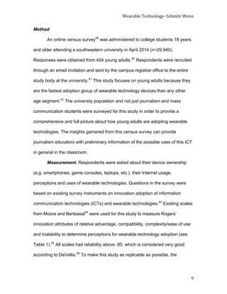 Wearable	
  Technology-­‐	
  Schmitz	
  Weiss	
  
	
   9	
  
Method
An online census survey39
was administered to college students 18 years
and older attending a southwestern university in April 2014 (n=29,940).
Responses were obtained from 454 young adults.40
Respondents were recruited
through an email invitation and sent by the campus registrar office to the entire
study body at the university.41
This study focuses on young adults because they
are the fastest adoption group of wearable technology devices than any other
age segment.42
The university population and not just journalism and mass
communication students were surveyed for this study in order to provide a
comprehensive and full picture about how young adults are adopting wearable
technologies. The insights garnered from this census survey can provide
journalism educators with preliminary information of the possible uses of this ICT
in general in the classroom.
Measurement. Respondents were asked about their device ownership
(e.g. smartphones, game consoles, laptops, etc.), their Internet usage,
perceptions and uses of wearable technologies. Questions in the survey were
based on existing survey instruments on innovation adoption of information
communication technologies (ICTs) and wearable technologies.43
Existing scales
from Moore and Benbasat44
were used for this study to measure Rogers’
innovation attributes of relative advantage, compatibility, complexity/ease of use
and trialability to determine perceptions for wearable technology adoption (see
Table 1).45
All scales had reliability above .80, which is considered very good
according to DeVellis.46
To make this study as replicable as possible, the
 