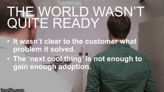 THE WORLD WASN’T
QUITE READY
• It wasn’t clear to the customer what
problem it solved.
• The ‘next cool thing’ is not enough to
gain enough adoption.
 