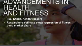 • Fuel bands, health trackers
• Researchers estimate steep regression of fitness
band market share
ADVANCEMENTS IN
HEALTH
AND FITNESS
 