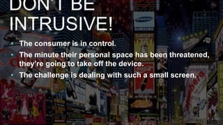 • The consumer is in control.
• The minute their personal space has been threatened,
they’re going to take off the device.
• The challenge is dealing with such a small screen.
DON’T BE
INTRUSIVE!
 