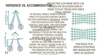 VERGENCE VS. ACCOMMODATION
PROJECTING A 3D IMAGE ONTO A 2D
SCREEN OR TELEVISION DISPLAY
TENDS TO PLAY TRICKS WITH ONE’S
VISUAL PERCEPTION.
IN THE REAL WORLD, WHEN A PERSON
TRIES TO FOCUS ON A DISTANT OBJECT,
THE EYES EXPERIENCE VERGENCE, WHERE
THEY BOTH ROTATE ON THEIR OWN
VERTICAL AXES UNTIL THEY BOTH POINT
AT THE OBJECT.MEANWHILE, THE EYES EXPERIENCE
ACCOMMODATION, WHERE THEY
REFLEXIVELY FOCUS ON THE OBJECT IN
ITS DISTANT POSITION, CAUSING
NEARBY OBJECTS TO GO OUT OF
FOCUS.WITH 3D IMAGES, HOWEVER, THE EYES
ROTATE SO THEY ARE POINTED TO
WHERE THE OBJECT SEEMS TO BE, BUT
THE REFLEXIVE FOCUS MUST ADJUST TO
THE SCREEN’S ACTUAL LOCATION,
ELIMINATING THE NATURAL BLURRING
THIS RESULTS IN
SERIOUS EYESTRAIN
AND HEADACHES FOR
MANY 3D AUDIENCE
 