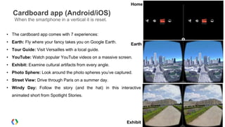 Cardboard app (Android/iOS)
When the smartphone in a vertical it is reset.
• The cardboard app comes with 7 experiences:
• Earth: Fly where your fancy takes you on Google Earth.
• Tour Guide: Visit Versailles with a local guide.
• YouTube: Watch popular YouTube videos on a massive screen.
• Exhibit: Examine cultural artifacts from every angle.
• Photo Sphere: Look around the photo spheres you’ve captured.
• Street View: Drive through Paris on a summer day.
• Windy Day: Follow the story (and the hat) in this interactive
animated short from Spotlight Stories.
Earth
Home
Exhibit
 