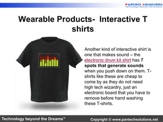 Wearable Products- Interactive T 
shirts 
Another kind of interactive shirt is 
one that makes sound – the 
electronic drum kit shirt has 7 
spots that generate sounds 
when you push down on them. T-shirts 
like these are cheap to 
come by as they do not need 
high tech wizardry, just an 
electronic board that you have to 
remove before hand washing 
these T-shirts. 
Technology beyond the Dreams™ Copyright © www.pantechsolutions.net 
 