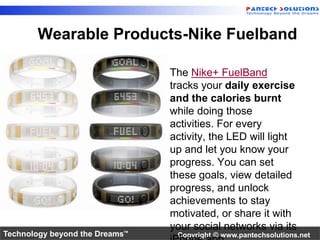 Wearable Products-Nike Fuelband 
• The Nike+ FuelBand 
tracks your daily exercise 
and the calories burnt 
while doing those 
activities. For every 
activity, the LED will light 
up and let you know your 
progress. You can set 
these goals, view detailed 
progress, and unlock 
achievements to stay 
motivated, or share it with 
your social networks via its 
iPhone app. 
Technology beyond the Dreams™ Copyright © www.pantechsolutions.net 
 