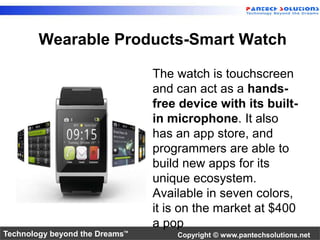 Wearable Products-Smart Watch 
The watch is touchscreen 
and can act as a hands-free 
device with its built-in 
microphone. It also 
has an app store, and 
programmers are able to 
build new apps for its 
unique ecosystem. 
Available in seven colors, 
it is on the market at $400 
a pop 
Technology beyond the Dreams™ Copyright © www.pantechsolutions.net 
 