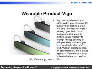 Wearable Product-Vigo 
• Vigo tracks patterns in your 
blinks and in your movement to 
quantify how alert you are in 
real time. The idea is simple – 
although your brain has a 
tendency to trick you into 
thinking you’re mentally fit 
enough to keep pushing on 
with your daily business, your 
body can’t hide when you’re 
tired. With an infrared sensor, 
an accelerometer, and a clever 
algorithm, Vigo makes it easy 
to be alert when you need to 
http://wearvigo.com/ be. 
Technology beyond the Dreams™ Copyright © www.pantechsolutions.net 
 