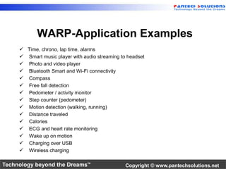 WARP-Application Examples 
 Time, chrono, lap time, alarms 
 Smart music player with audio streaming to headset 
 Photo and video player 
 Bluetooth Smart and Wi-Fi connectivity 
 Compass 
 Free fall detection 
 Pedometer / activity monitor 
 Step counter (pedometer) 
 Motion detection (walking, running) 
 Distance traveled 
 Calories 
 ECG and heart rate monitoring 
 Wake up on motion 
 Charging over USB 
 Wireless charging 
Technology beyond the Dreams™ Copyright © www.pantechsolutions.net 
 