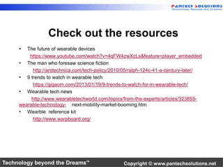Check out the resources 
• The future of wearable devices 
https://www.youtube.com/watch?v=4qFW4zwXzLs&feature=player_embedded 
• The man who foresaw science fiction 
http://arstechnica.com/tech-policy/2010/05/ralph-124c-41-a-century-later/ 
• 9 trends to watch in wearable tech 
https://gigaom.com/2013/01/19/9-trends-to-watch-for-in-wearable-tech/ 
• Wearable tech news 
http://www.wearabletechworld.com/topics/from-the-experts/articles/323855- 
wearable-technology- next-mobility-market-booming.htm 
• Wearble reference kit 
http://www.warpboard.org/ 
Technology beyond the Dreams™ Copyright © www.pantechsolutions.net 
 