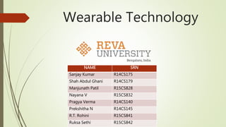 Wearable Technology
NAME SRN
Sanjay Kumar R14CS175
Shah Abdul Ghani R14CS179
Manjunath Patil R15CS828
Nayana V R15CS832
Pragya Verma R14CS140
Prekshitha N R14CS145
R.T. Rohini R15CS841
Ruksa Sethi R15CS842
 