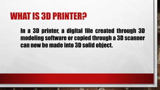 WHAT IS 3D PRINTER?
In a 3D printer, a digital file created through 3D
modeling software or copied through a 3D scanner
can now be made into 3D solid object.
 