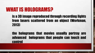 WHAT IS HOLOGRAMS?
is a 3D image reproduced through recording lights
from lasers scattered from an object (Workman,
2013)
the holograms that movies usually portray are
advanced holograms that people can touch and
control
 