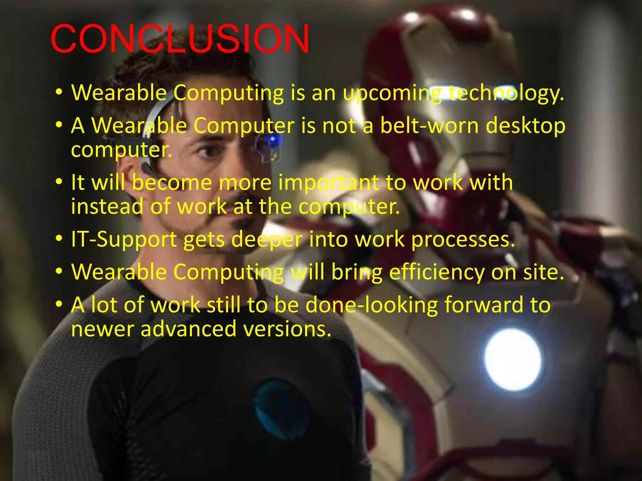 CONCLUSION
• Wearable Computing is an upcoming technology.
• A Wearable Computer is not a belt-worn desktop
computer.
• It will become more important to work with
instead of work at the computer.
• IT-Support gets deeper into work processes.
• Wearable Computing will bring efficiency on site.
• A lot of work still to be done-looking forward to
newer advanced versions.
 