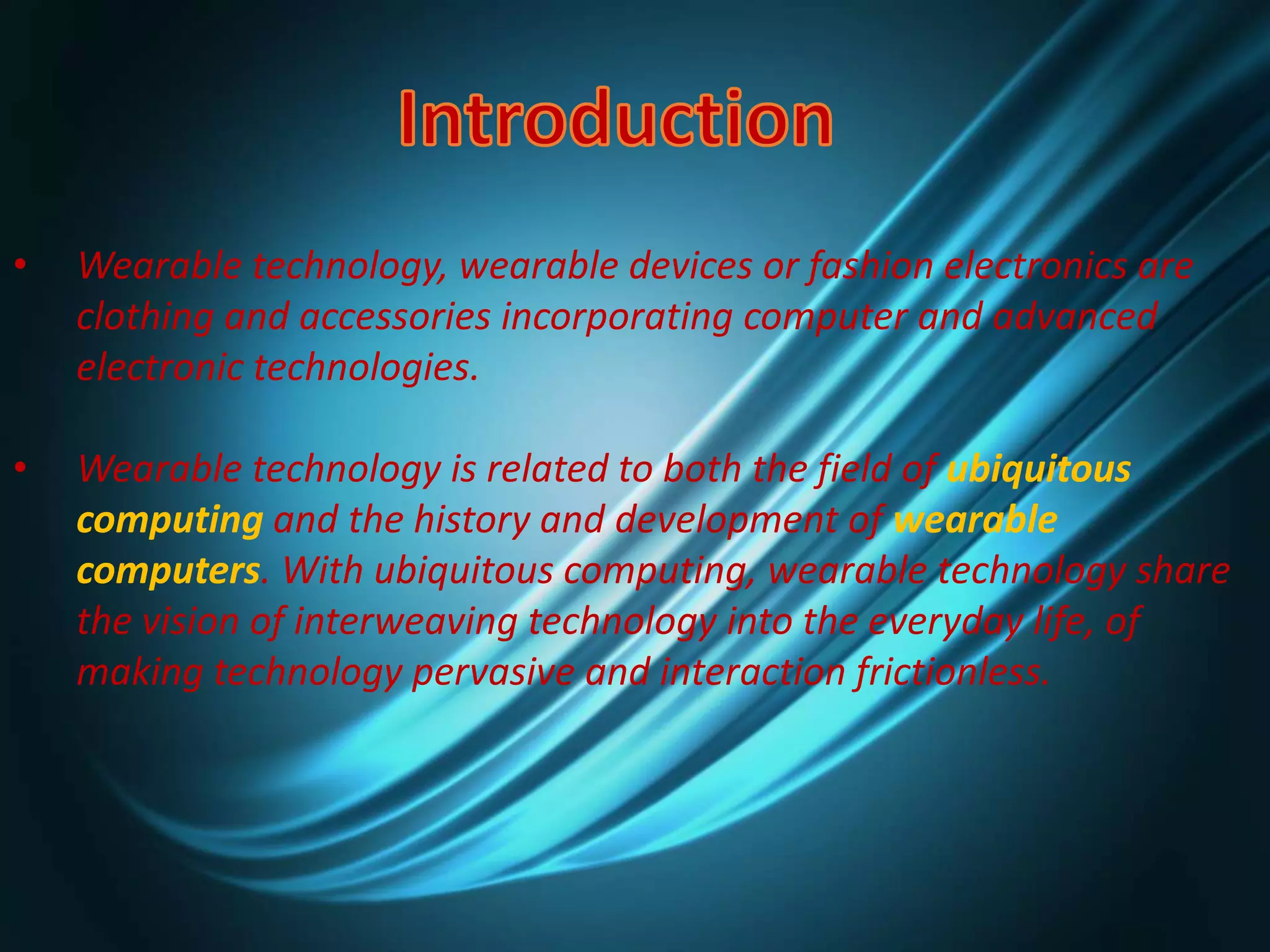 • Wearable technology, wearable devices or fashion electronics are
clothing and accessories incorporating computer and advanced
electronic technologies.
• Wearable technology is related to both the field of ubiquitous
computing and the history and development of wearable
computers. With ubiquitous computing, wearable technology share
the vision of interweaving technology into the everyday life, of
making technology pervasive and interaction frictionless.
 