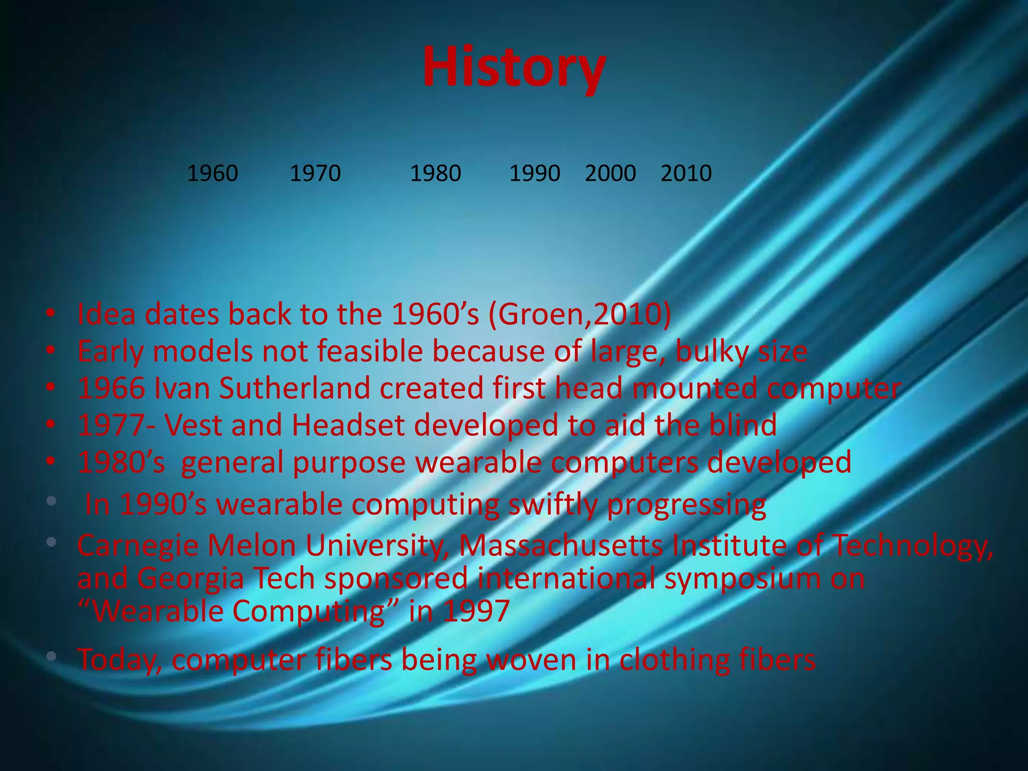 History
• Idea dates back to the 1960’s (Groen,2010)
• Early models not feasible because of large, bulky size
• 1966 Ivan Sutherland created first head mounted computer
• 1977- Vest and Headset developed to aid the blind
• 1980’s general purpose wearable computers developed
• In 1990’s wearable computing swiftly progressing
• Carnegie Melon University, Massachusetts Institute of Technology,
and Georgia Tech sponsored international symposium on
“Wearable Computing” in 1997
• Today, computer fibers being woven in clothing fibers
1960 1970 1980 1990 2000 2010
 