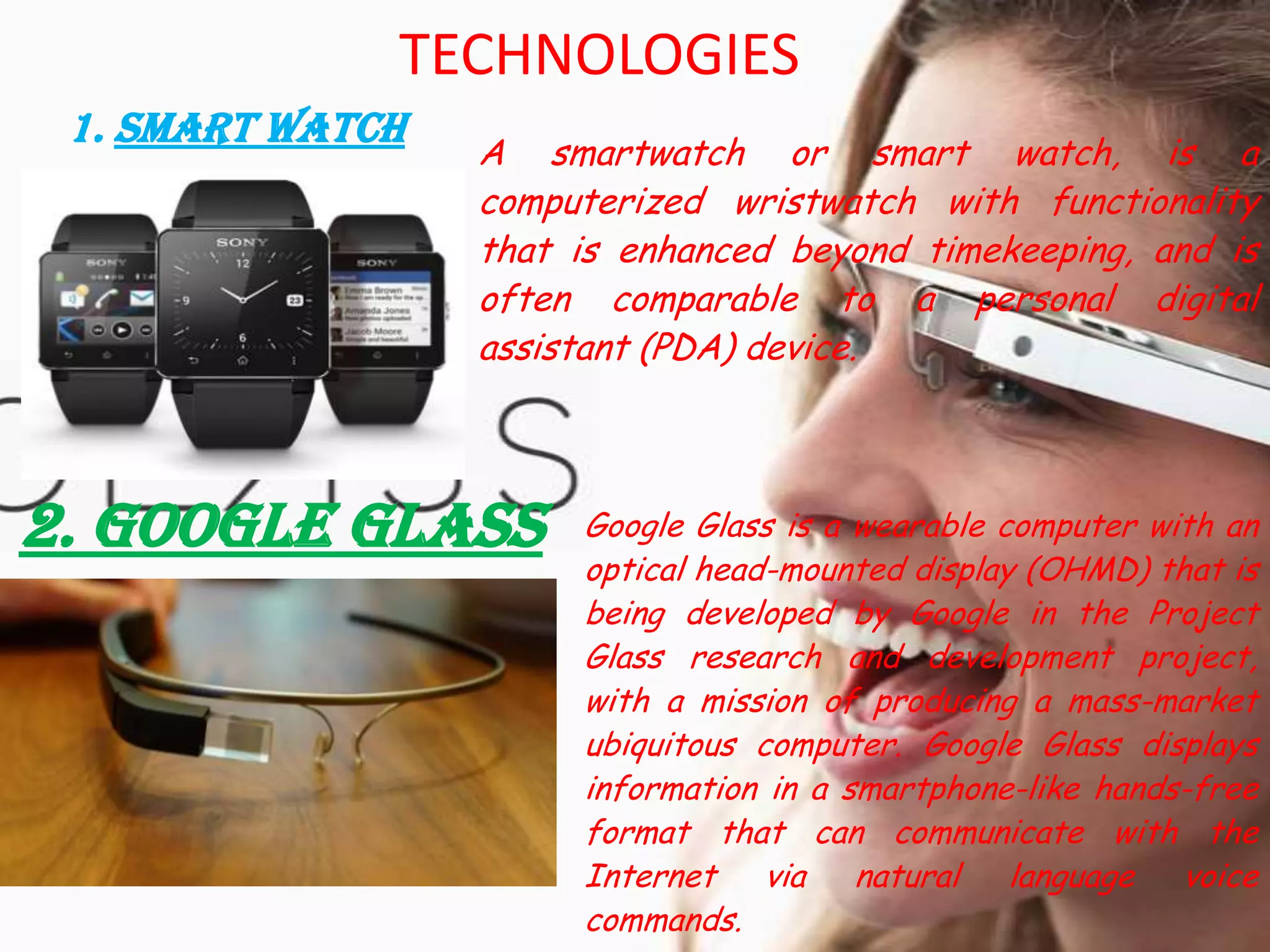 TECHNOLOGIES
1. Smart Watch
A smartwatch or smart watch, is a
computerized wristwatch with functionality
that is enhanced beyond timekeeping, and is
often comparable to a personal digital
assistant (PDA) device.
2. Google Glass Google Glass is a wearable computer with an
optical head-mounted display (OHMD) that is
being developed by Google in the Project
Glass research and development project,
with a mission of producing a mass-market
ubiquitous computer. Google Glass displays
information in a smartphone-like hands-free
format that can communicate with the
Internet via natural language voice
commands.
 