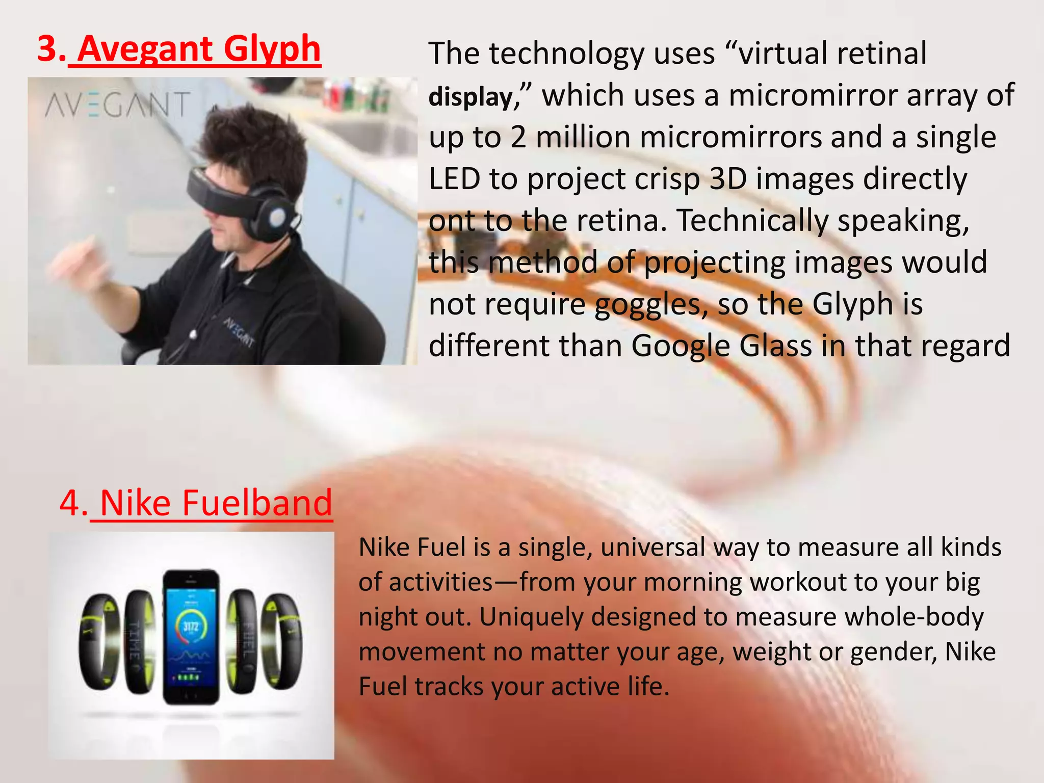 3. Avegant Glyph The technology uses “virtual retinal
display,” which uses a micromirror array of
up to 2 million micromirrors and a single
LED to project crisp 3D images directly
ont to the retina. Technically speaking,
this method of projecting images would
not require goggles, so the Glyph is
different than Google Glass in that regard
4. Nike Fuelband
Nike Fuel is a single, universal way to measure all kinds
of activities—from your morning workout to your big
night out. Uniquely designed to measure whole-body
movement no matter your age, weight or gender, Nike
Fuel tracks your active life.
 
