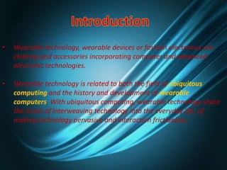 • Wearable technology, wearable devices or fashion electronics are
clothing and accessories incorporating computer and advanced
electronic technologies.
• Wearable technology is related to both the field of ubiquitous
computing and the history and development of wearable
computers. With ubiquitous computing, wearable technology share
the vision of interweaving technology into the everyday life, of
making technology pervasive and interaction frictionless.
 